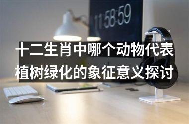 <h3>十二生肖中哪个动物代表植树绿化的象征意义探讨