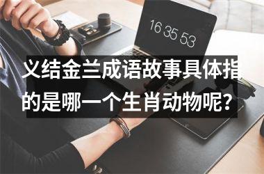 义结金兰成语故事具体指的是哪一个生肖动物呢？