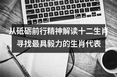 <h3>从砥砺前行精神解读十二生肖，寻找最具毅力的生肖代表