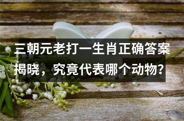 <h3>三朝元老打一生肖正确答案揭晓，究竟代表哪个动物？