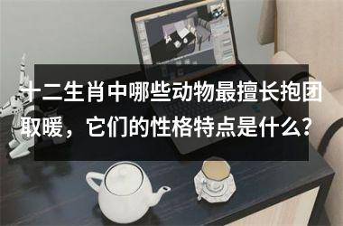 <h3>十二生肖中哪些动物最擅长抱团取暖，它们的性格特点是什么？