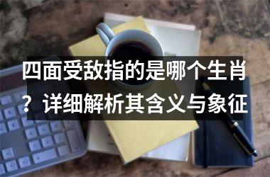 四面受敌指的是哪个生肖？详细解析其含义与象征