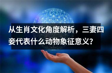 <h3>从生肖文化角度解析，三妻四妾代表什么动物象征意义？
