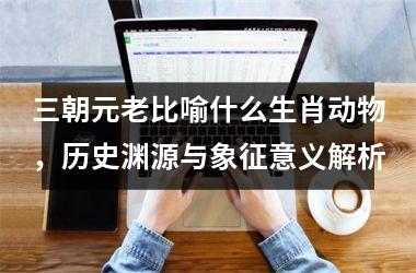 <h3>三朝元老比喻什么生肖动物，历史渊源与象征意义解析