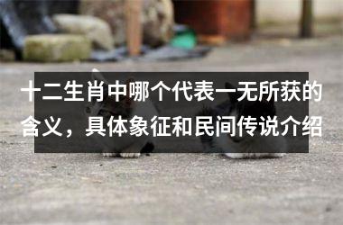 <h3>十二生肖中哪个代表一无所获的含义，具体象征和民间传说介绍
