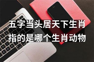 <h3>五字当头居天下生肖指的是哪个生肖动物