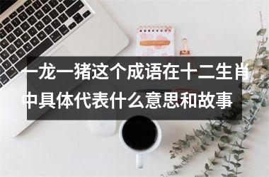 一龙一猪这个成语在十二生肖中具体代表什么意思和故事