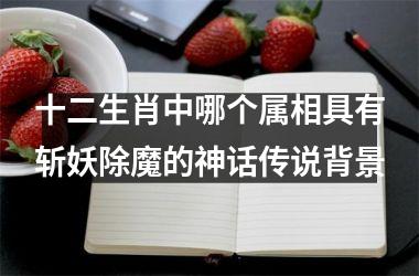 <h3>十二生肖中哪个属相具有斩妖除魔的神话传说背景