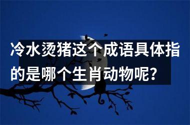 <h3>冷水烫猪这个成语具体指的是哪个生肖动物呢？