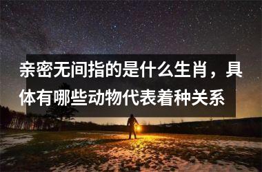 <h3>亲密无间指的是什么生肖，具体有哪些动物代表着种关系