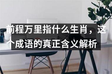 <h3>前程万里指什么生肖，这个成语的真正含义解析