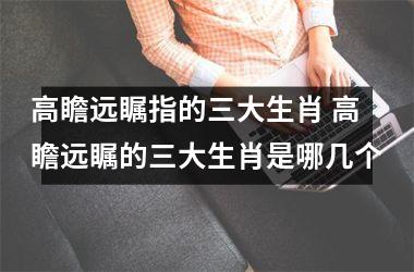 <h3>高瞻远瞩指的三大生肖 高瞻远瞩的三大生肖是哪几个