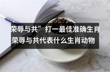荣辱与共”打一最佳准确生肖 荣辱与共代表什么生肖动物