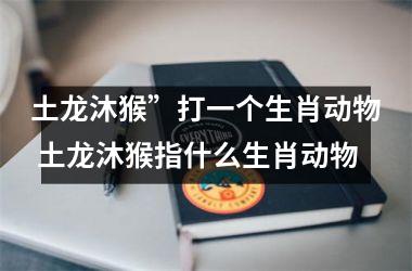 <h3>土龙沐猴”打一个生肖动物 土龙沐猴指什么生肖动物