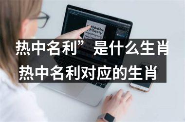 <h3>热中名利”是什么生肖 热中名利对应的生肖