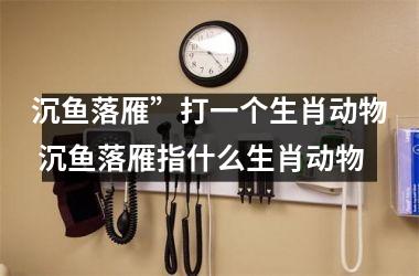 <h3>沉鱼落雁”打一个生肖动物 沉鱼落雁指什么生肖动物