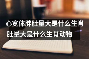 <h3>心宽体胖肚量大是什么生肖 肚量大是什么生肖动物