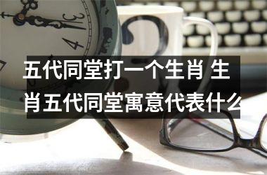 <h3>五代同堂打一个生肖 生肖五代同堂寓意代表什么