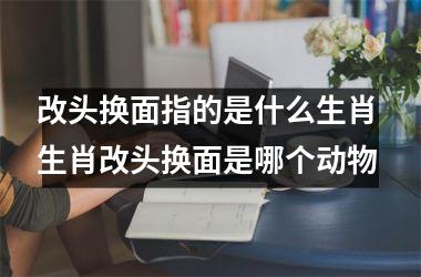 <h3>改头换面指的是什么生肖 生肖改头换面是哪个动物