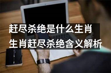 <h3>赶尽杀绝是什么生肖 生肖赶尽杀绝含义解析