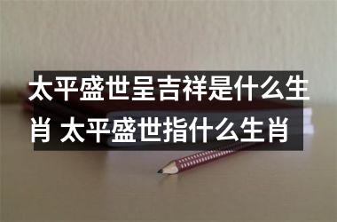 <h3>太平盛世呈吉祥是什么生肖 太平盛世指什么生肖