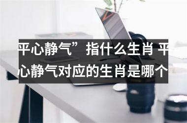 平心静气”指什么生肖 平心静气对应的生肖是哪个