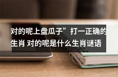 <h3>对的呢上盘瓜子”打一正确的生肖 对的呢是什么生肖谜语