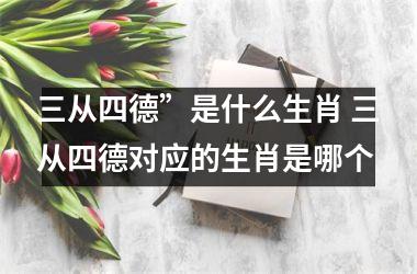 <h3>三从四德”是什么生肖 三从四德对应的生肖是哪个