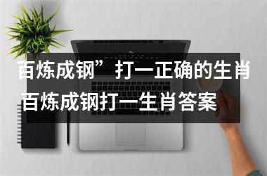 <h3>百炼成钢”打一正确的生肖 百炼成钢打一生肖答案