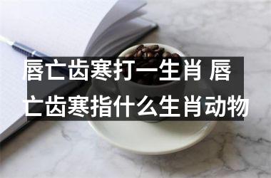 <h3>唇亡齿寒打一生肖 唇亡齿寒指什么生肖动物