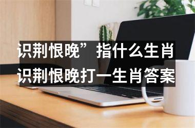 <h3>识荆恨晚”指什么生肖 识荆恨晚打一生肖答案