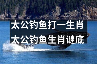 <h3>太公钓鱼打一生肖 太公钓鱼生肖谜底