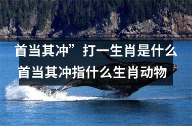 <h3>首当其冲”打一生肖是什么 首当其冲指什么生肖动物