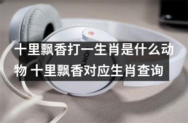 <h3>十里飘香打一生肖是什么动物 十里飘香对应生肖查询