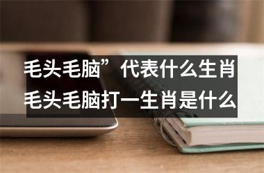<h3>毛头毛脑”代表什么生肖 毛头毛脑打一生肖是什么