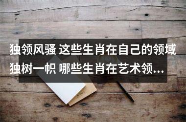 <h3>独领风骚 这些生肖在自己的领域独树一帜 哪些生肖在艺术领域有天赋