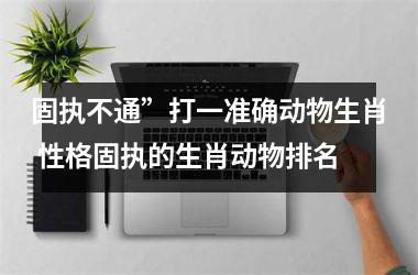 <h3>固执不通”打一准确动物生肖 性格固执的生肖动物排名