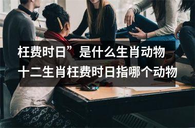 <h3>枉费时日”是什么生肖动物 十二生肖枉费时日指哪个动物