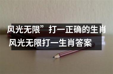 <h3>风光无限”打一正确的生肖 风光无限打一生肖答案