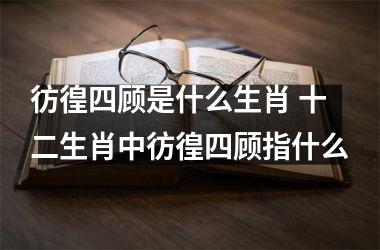 <h3>彷徨四顾是什么生肖 十二生肖中彷徨四顾指什么