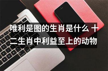 <h3>唯利是图的生肖是什么 十二生肖中利益至上的动物