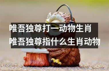 <h3>唯吾独尊打一动物生肖 唯吾独尊指什么生肖动物