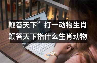 <h3>鞭笞天下”打一动物生肖 鞭笞天下指什么生肖动物