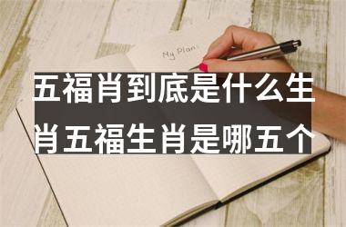 五福肖到底是什么生肖五福生肖是哪五个