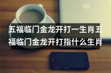 五福临门金龙开打一生肖五福临门金龙开打指什么生肖