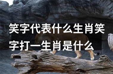 笑字代表什么生肖笑字打一生肖是什么