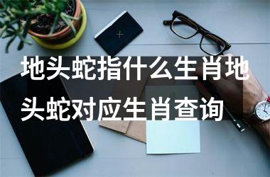 地头蛇指什么生肖地头蛇对应生肖查询