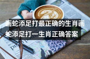 <h3>画蛇添足打最正确的生肖画蛇添足打一生肖正确答案