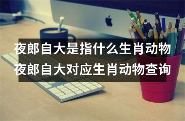 夜郎自大是指什么生肖动物夜郎自大对应生肖动物查询