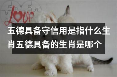 <h3>五德具备守信用是指什么生肖五德具备的生肖是哪个